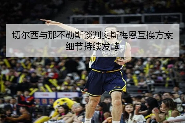 切尔西与那不勒斯谈判奥斯梅恩互换方案细节持续发酵