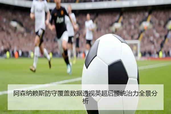 阿森纳赖斯防守覆盖数据透视英超后腰统治力全景分析